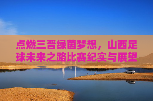 点燃三晋绿茵梦想,山西足球未来之路比赛纪实与展望,点燃三晋绿茵梦,山西足球未来之路纪实与展望