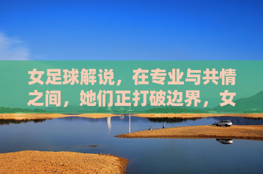 女足球解说,在专业与共情之间,她们正打破边界,女足球解说,在专业与共情间打破边界
