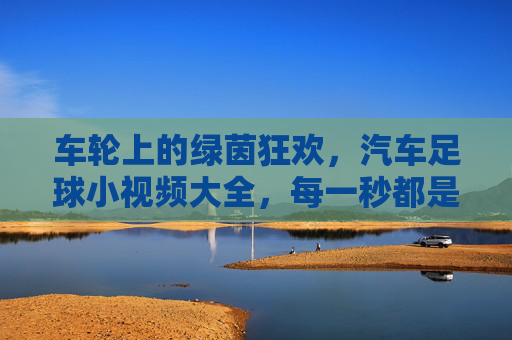 车轮上的绿茵狂欢,汽车足球小视频大全,每一秒都是荷尔蒙爆棚!车轮上的足球狂欢,荷尔蒙爆棚小视频大全