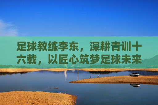 足球教练李东，深耕青训十六载，以匠心筑梦足球未来，李东，十六载青训匠心，筑梦足球未来