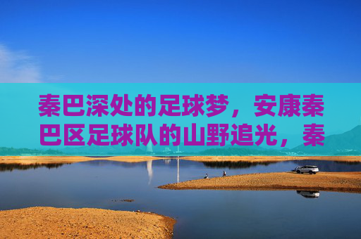 秦巴深处的足球梦,安康秦巴区足球队的山野追光,秦巴深处的山野足球梦