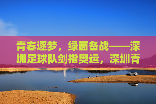 青春逐梦,绿茵备战——深圳足球队剑指奥运,深圳青春足球队绿茵逐梦剑指奥运