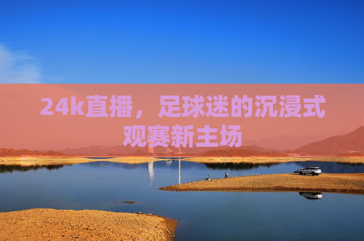 24k直播,足球迷的沉浸式观赛新主场