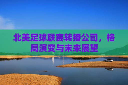 北美足球联赛转播公司,格局演变与未来展望