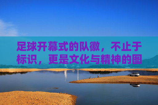 足球开幕式的队徽,不止于标识,更是文化与精神的图腾,足球开幕式队徽,标识之外的文化精神图腾