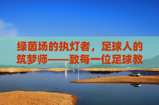 绿茵场的执灯者,足球人的筑梦师——致每一位足球教练的暖心寄语,绿茵执灯者,足球筑梦师——致教练的暖心寄语