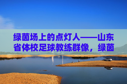 绿茵场上的点灯人——山东省体校足球教练群像,绿茵点灯人,山东体校足球教练群像