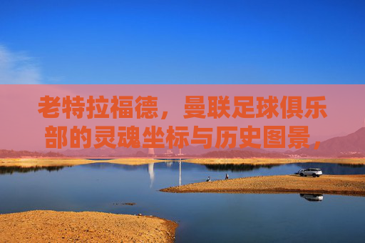 老特拉福德，曼联足球俱乐部的灵魂坐标与历史图景，老特拉福德，曼联的灵魂坐标与历史图景