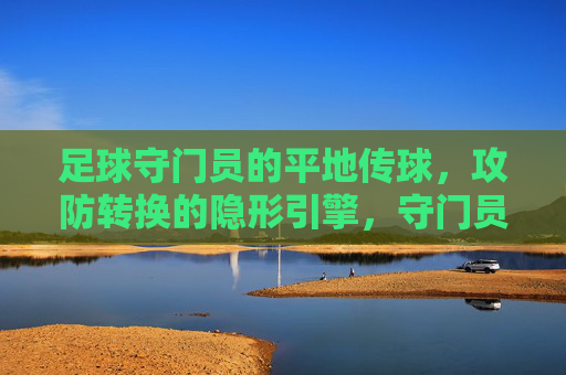 足球守门员的平地传球,攻防转换的隐形引擎,守门员平地传球,攻防转换的隐形引擎
