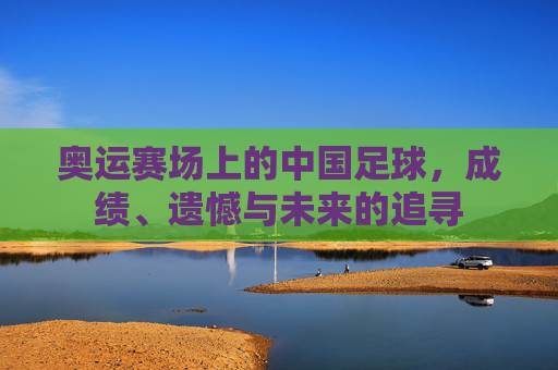 奥运赛场上的中国足球,成绩、遗憾与未来的追寻