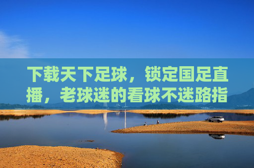 下载天下足球，锁定国足直播，老球迷的看球不迷路指南，老球迷看球不迷路，天下足球锁定国足直播