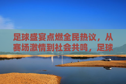 足球盛宴点燃全民热议,从赛场激情到社会共鸣,足球盛宴点燃全民热议,从赛场激情到社会共鸣