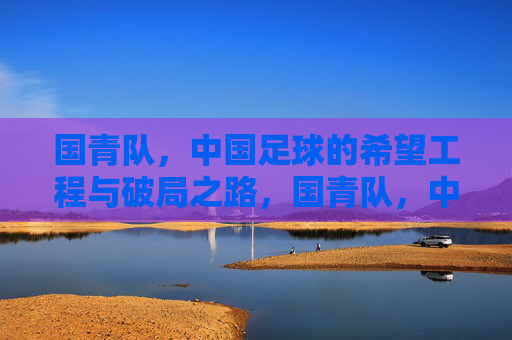 国青队，中国足球的希望工程与破局之路，国青队，中国足球的希望破局之路