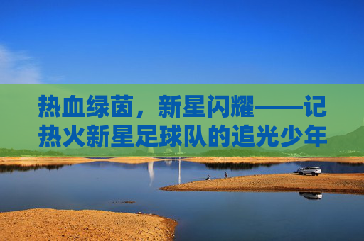 热血绿茵,新星闪耀——记热火新星足球队的追光少年们,热血绿茵新星耀,追光少年逐梦行