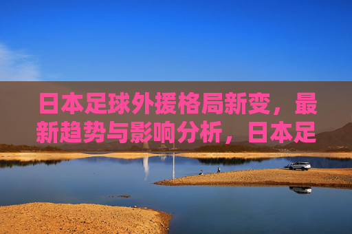 日本足球外援格局新变,最新趋势与影响分析,日本足球外援格局新变,趋势与影响分析