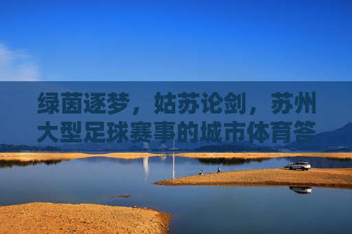 绿茵逐梦,姑苏论剑,苏州大型足球赛事的城市体育答卷,苏州大型足球赛事,城市体育答卷