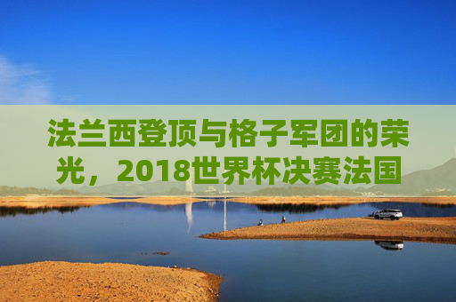 法兰西登顶与格子军团的荣光,2018世界杯决赛法国4-2克罗地亚史诗之战,2018世界杯决赛,法国4-2克罗地亚,法兰西登顶铸就史诗荣光