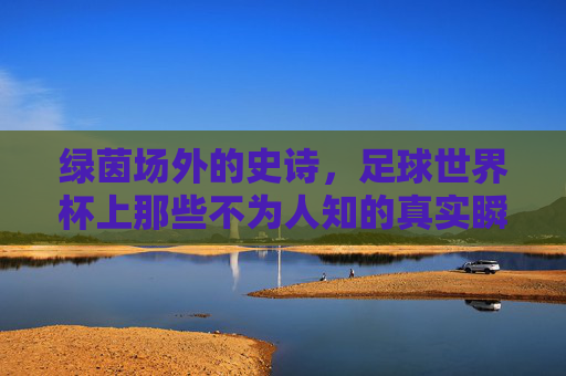 绿茵场外的史诗，足球世界杯上那些不为人知的真实瞬间，绿茵场外，世界杯不为人知的史诗瞬间