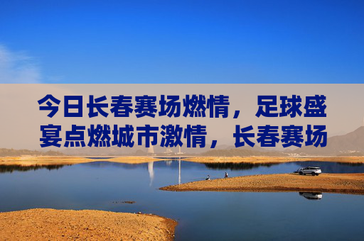 今日长春赛场燃情,足球盛宴点燃城市激情,长春赛场燃情,足球盛宴点燃城市激情