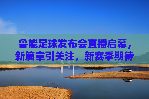 鲁能足球发布会直播启幕，新篇章引关注，新赛季期待值拉满，鲁能足球发布会启幕 新篇章开启期待值拉满