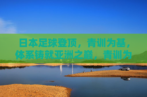 日本足球登顶，青训为基，体系铸就亚洲之巅，青训为基，体系铸就日本足球亚洲之巅