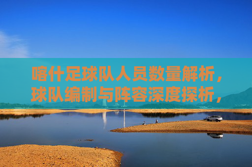喀什足球队人员数量解析,球队编制与阵容深度探析,喀什足球队人员编制与阵容深度探析