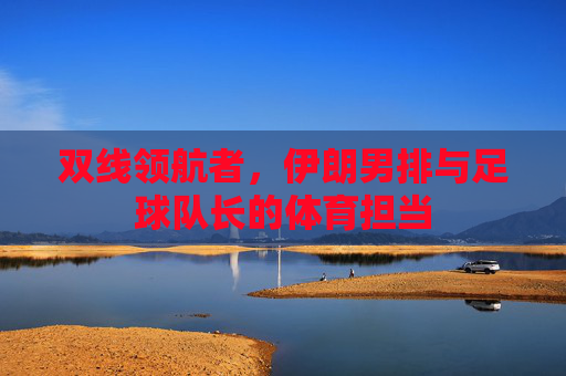 双线领航者,伊朗男排与足球队长的体育担当