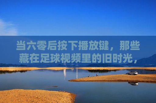 当六零后按下播放键,那些藏在足球视频里的旧时光,六零后足球视频里的旧时光