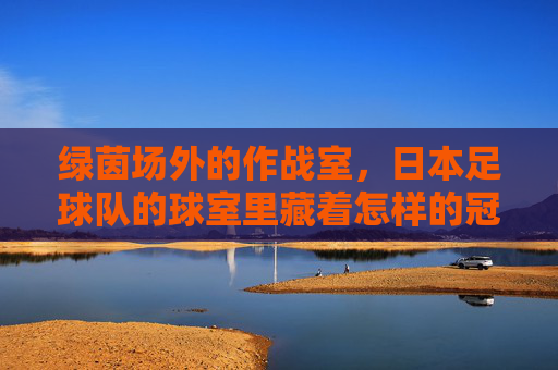 绿茵场外的作战室，日本足球队的球室里藏着怎样的冠军密码？绿茵场外作战室，日本足球队的冠军密码