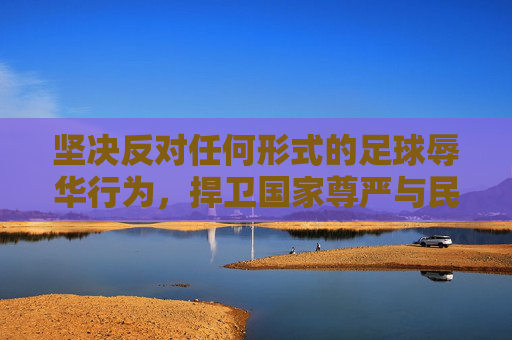 坚决反对任何形式的足球辱华行为,捍卫国家尊严与民族情感,坚决反对足球辱华行为,捍卫国家尊严与民族情感