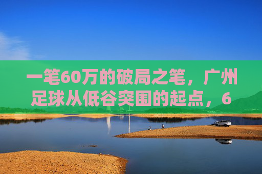 一笔60万的破局之笔,广州足球从低谷突围的起点,60万破局之笔,广州足球低谷突围的起点