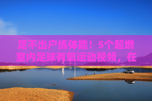 足不出户练体能!5个超燃室内足球有氧运动视频,在家也能燃脂提升球感