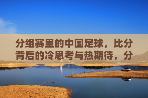 分组赛里的中国足球,比分背后的冷思考与热期待,分组赛中国足球,比分冷热思辨