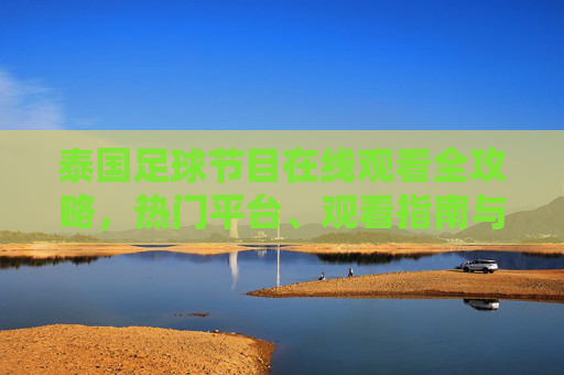 泰国足球节目在线观看全攻略，热门平台、观看指南与注意事项，泰国足球节目在线观看全攻略，热门平台、指南与注意事项
