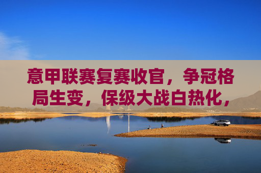意甲联赛复赛收官，争冠格局生变，保级大战白热化，意甲复赛收官，争冠格局生变，保级大战白热化