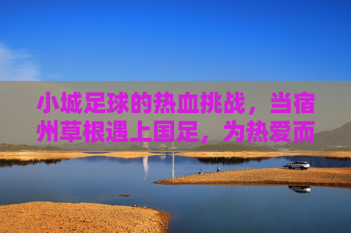 小城足球的热血挑战，当宿州草根遇上国足，为热爱而战！小城足球的热血挑战，宿州草根遇上国足，为热爱而战！