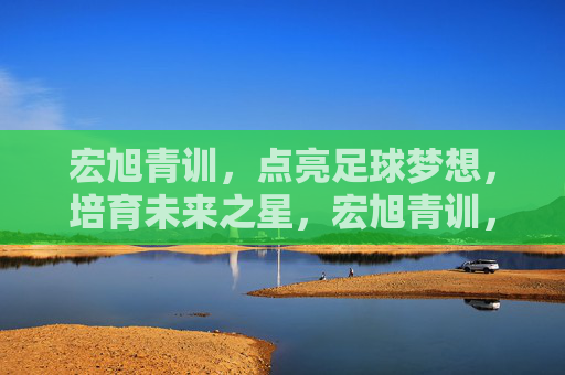 宏旭青训,点亮足球梦想,培育未来之星,宏旭青训,点亮足球梦想,培育未来之星