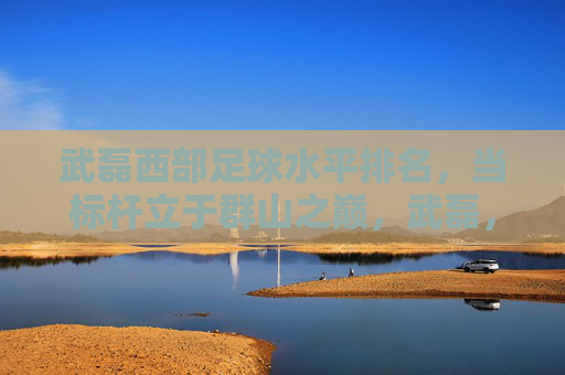 武磊西部足球水平排名，当标杆立于群山之巅，武磊，西部足球标杆，立于群山之巅