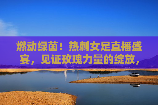 燃动绿茵!热刺女足直播盛宴,见证玫瑰力量的绽放,燃动绿茵!热刺女足直播盛宴,玫瑰力量绽放