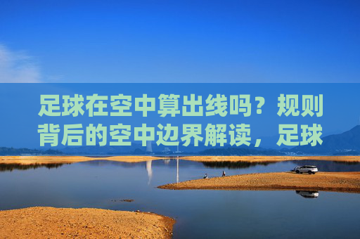 足球在空中算出线吗?规则背后的空中边界解读,足球空中出线规则边界解读