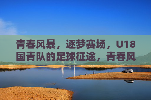 青春风暴,逐梦赛场,U18国青队的足球征途,青春风暴,U18国青队足球逐梦征途