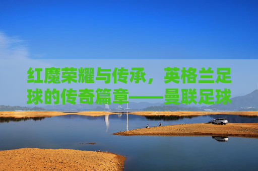 红魔荣耀与传承，英格兰足球的传奇篇章——曼联足球俱乐部纪实，红魔荣耀与传承，英格兰足球的传奇