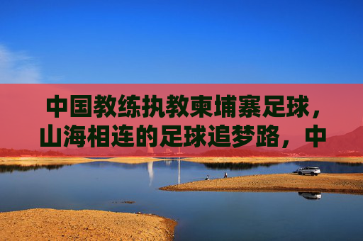 中国教练执教柬埔寨足球,山海相连的足球追梦路,中国教练执教柬埔寨,山海相连的足球追梦路