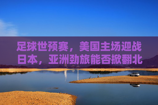 足球世预赛,美国主场迎战日本,亚洲劲旅能否掀翻北美巨人?