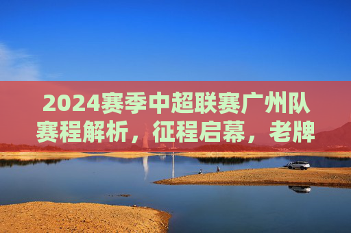 2024赛季中超联赛广州队赛程解析，征程启幕，老牌劲旅的坚守与突围，2024赛季中超赛程解析，广州队征程启幕，老牌劲旅坚守与突围