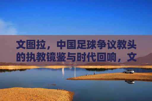 文图拉,中国足球争议教头的执教镜鉴与时代回响,文图拉,中国足球争议教头的执教镜鉴与时代回响