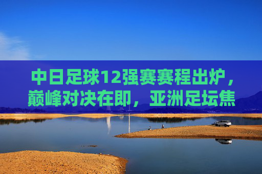 中日足球12强赛赛程出炉,巅峰对决在即,亚洲足坛焦点之战,中日足球12强赛巅峰对决在即 亚洲足坛焦点之战