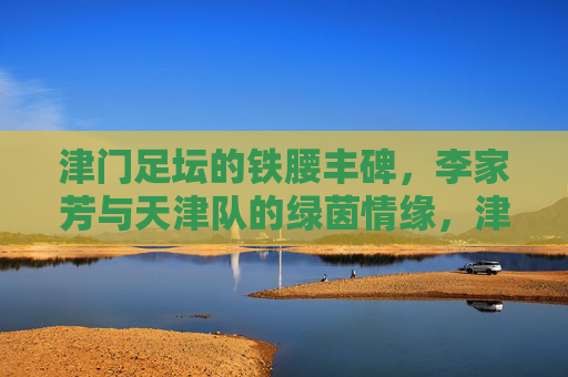 津门足坛的铁腰丰碑,李家芳与天津队的绿茵情缘,津门铁腰李家芳,天津队的绿茵丰碑与情缘