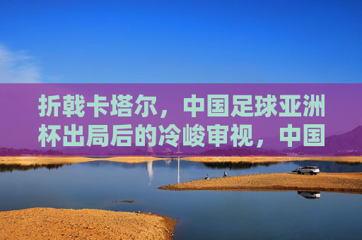 折戟卡塔尔，中国足球亚洲杯出局后的冷峻审视，中国足球卡塔尔折戟，亚洲杯出局后的冷峻审视