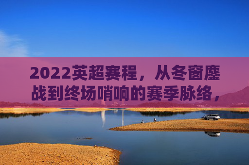 2022英超赛程,从冬窗鏖战到终场哨响的赛季脉络,2022英超赛季,从冬窗鏖战到终场哨响的赛程脉络